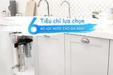 6 Tiêu Chí Lựa Chọn Bộ Lọc Nước Gia Đình